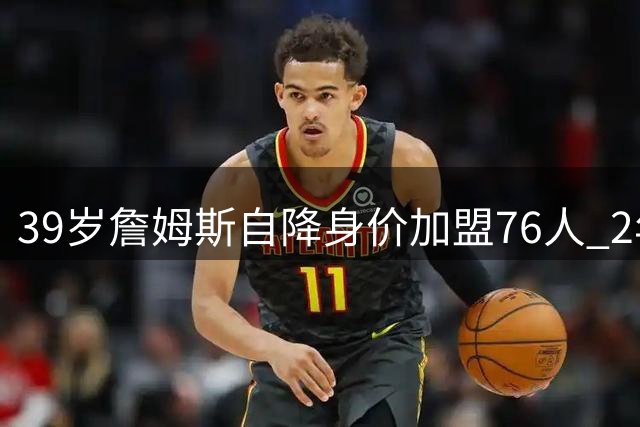 39岁詹姆斯自降身价加盟76人 2年800万合同背后藏着什么？